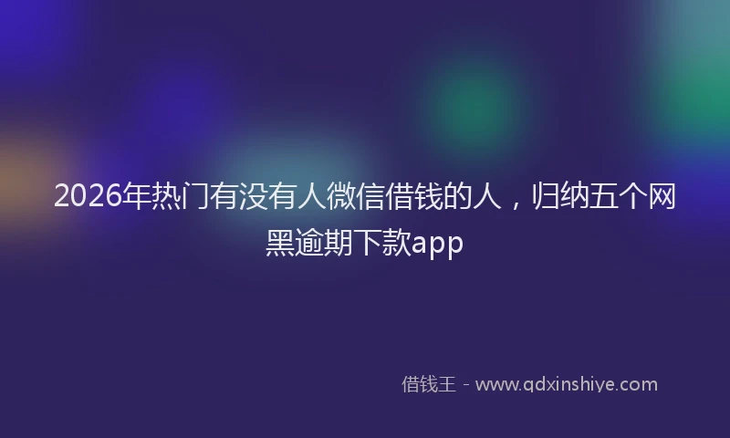 2026年热门有没有人微信借钱的人，归纳五个网黑逾期下款app