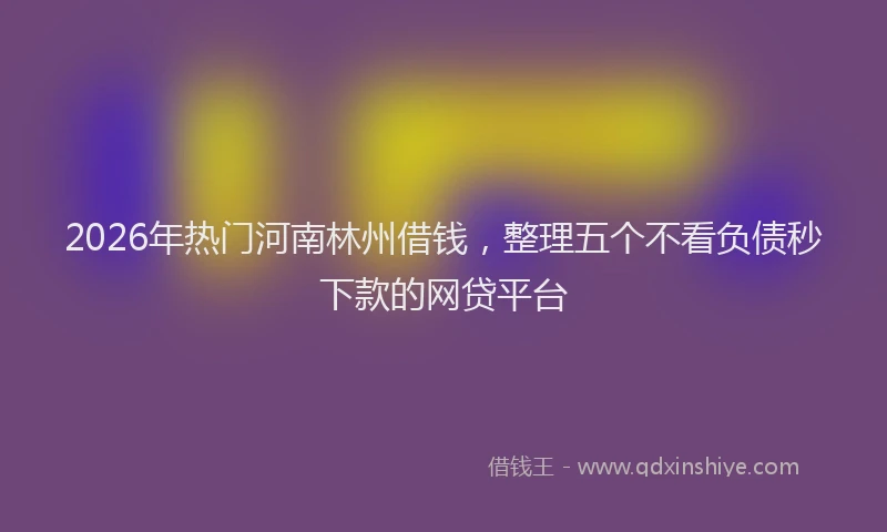 2026年热门河南林州借钱，整理五个不看负债秒下款的网贷平台