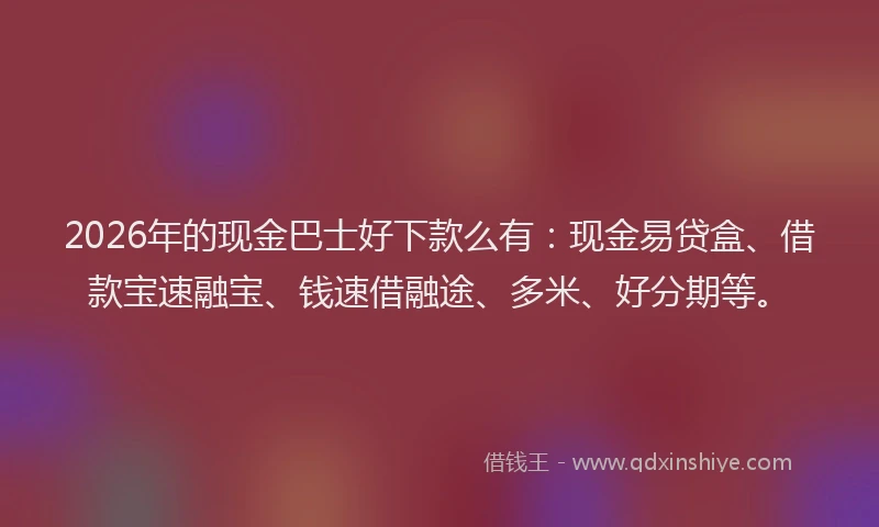 2026年的现金巴士好下款么有：现金易贷盒、借款宝速融宝、钱速借融途、多米、好分期等。