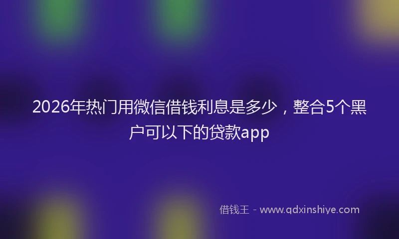 2026年热门用微信借钱利息是多少，整合5个黑户可以下的贷款app