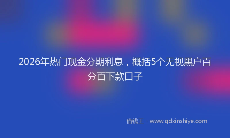 2026年热门现金分期利息，概括5个无视黑户百分百下款口子