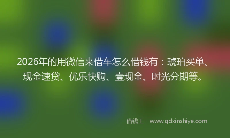 2026年的用微信来借车怎么借钱有：琥珀买单、现金速贷、优乐快购、壹现金、时光分期等。