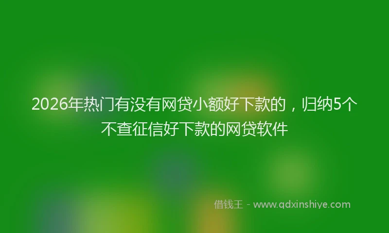 2026年热门有没有网贷小额好下款的，归纳5个不查征信好下款的网贷软件