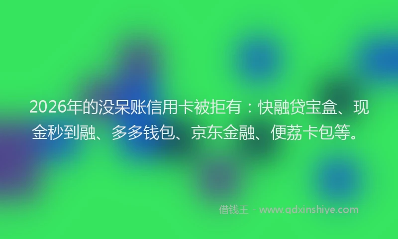 2026年的没呆账信用卡被拒有：快融贷宝盒、现金秒到融、多多钱包、京东金融、便荔卡包等。