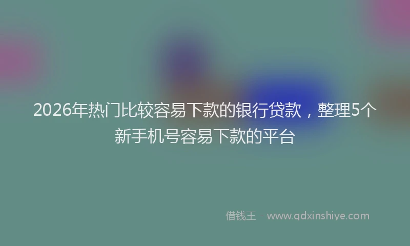 2026年热门比较容易下款的银行贷款，整理5个新手机号容易下款的平台