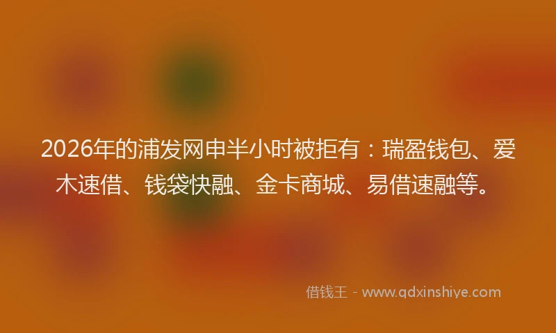 2026年的浦发网申半小时被拒有：瑞盈钱包、爱木速借、钱袋快融、金卡商城、易借速融等。