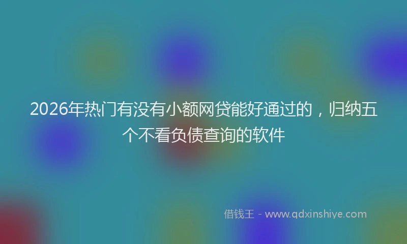 2026年热门有没有小额网贷能好通过的，归纳五个不看负债查询的软件