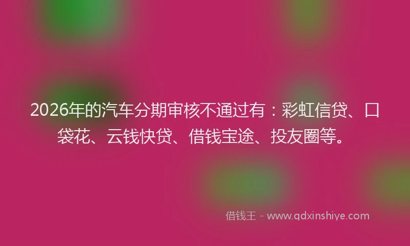 2026年的汽车分期审核不通过有：彩虹信贷、口袋花、云钱快贷、借钱宝途、投友圈等。