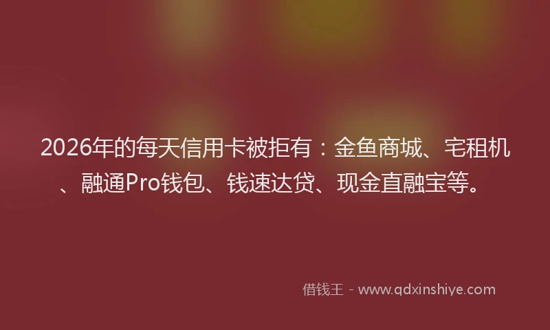 2026年的每天信用卡被拒有：金鱼商城、宅租机、融通Pro钱包、钱速达贷、现金直融宝等。