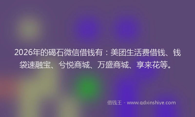 2026年的碣石微信借钱有:美团生活费借钱、钱袋速融宝、兮悦商城、万盛商城、享来花等。