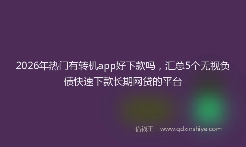 2026年热门有转机app好下款吗，汇总5个无视负债快速下款长期网贷的平台