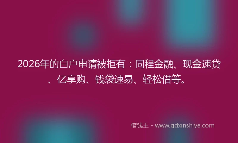2026年的白户申请被拒有：同程金融、现金速贷、亿享购、钱袋速易、轻松借等。