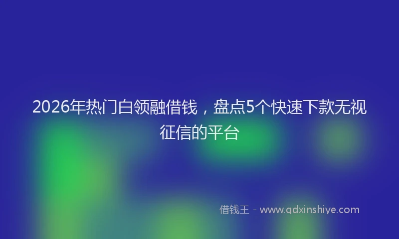2026年热门白领融借钱，盘点5个快速下款无视征信的平台