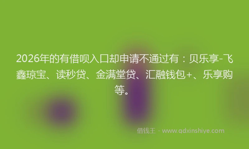 2026年的有借呗入口却申请不通过有:贝乐享-飞鑫琼宝、读秒贷、金满堂贷、汇融钱包+、乐享购等。