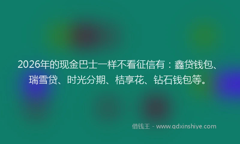2026年的现金巴士一样不看征信有：鑫贷钱包、瑞雪贷、时光分期、桔享花、钻石钱包等。
