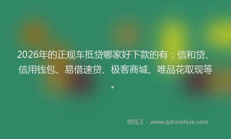 2026年的正规车抵贷哪家好下款的有：信和贷、信用钱包、易借速贷、极客商城、唯品花取现等。