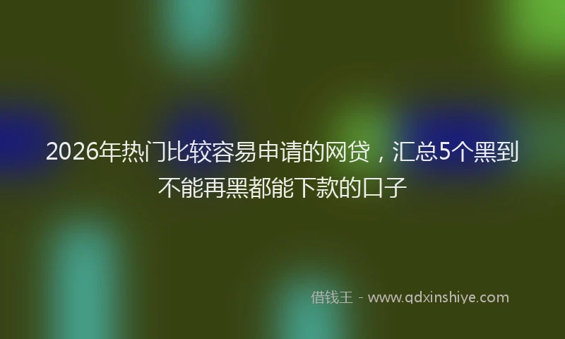 2026年热门比较容易申请的网贷，汇总5个黑到不能再黑都能下款的口子