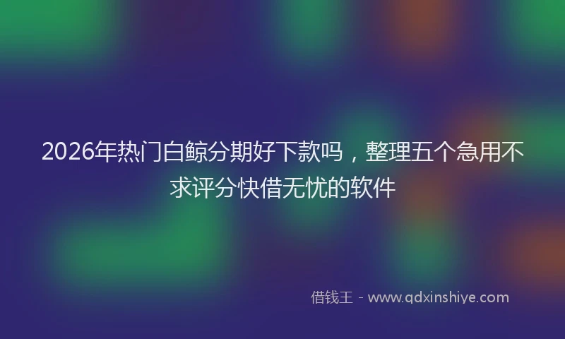 2026年热门白鲸分期好下款吗，整理五个急用不求评分快借无忧的软件