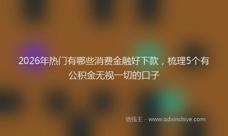 2026年热门有哪些消费金融好下款，梳理5个有公积金无视一切的口子
