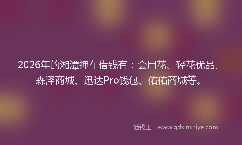 2026年的湘潭押车借钱有：会用花、轻花优品、森泽商城、迅达Pro钱包、佑佑商城等。