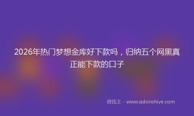 2026年热门梦想金库好下款吗，归纳五个网黑真正能下款的口子