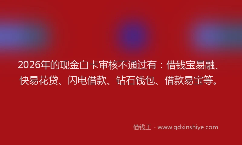 2026年的现金白卡审核不通过有:借钱宝易融、快易花贷、闪电借款、钻石钱包、借款易宝等。