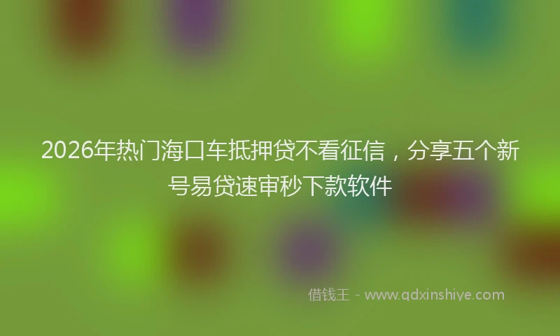 2026年热门海口车抵押贷不看征信，分享五个新号易贷速审秒下款软件
