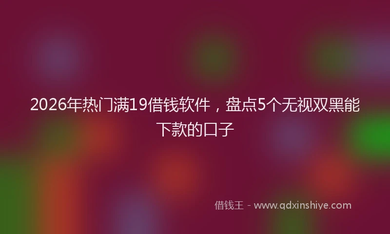 2026年热门满19借钱软件，盘点5个无视双黑能下款的口子