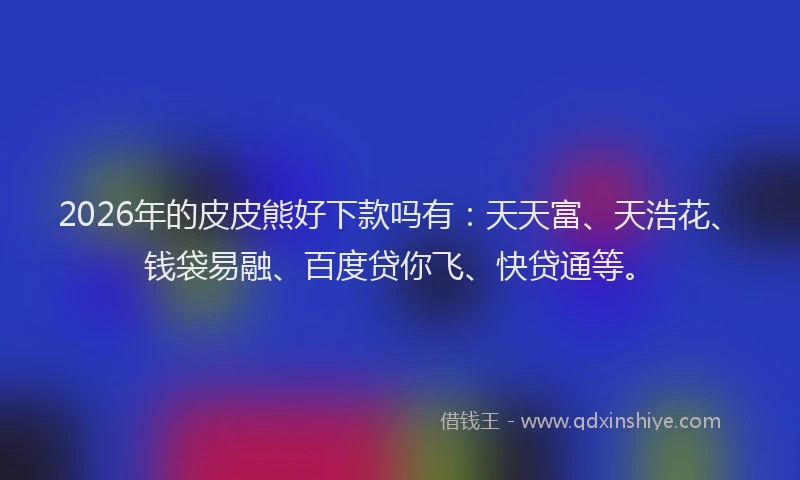 2026年的皮皮熊好下款吗有：天天富、天浩花、钱袋易融、百度贷你飞、快贷通等。