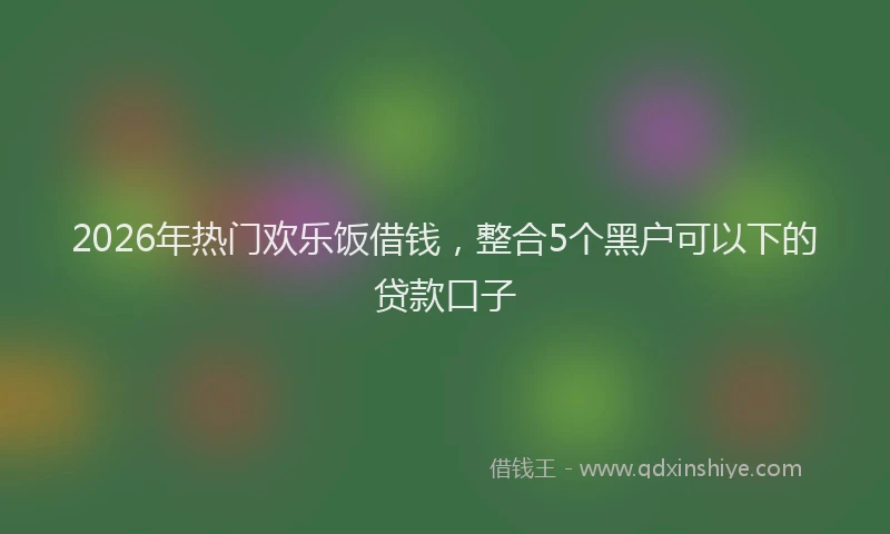 2026年热门欢乐饭借钱，整合5个黑户可以下的贷款口子