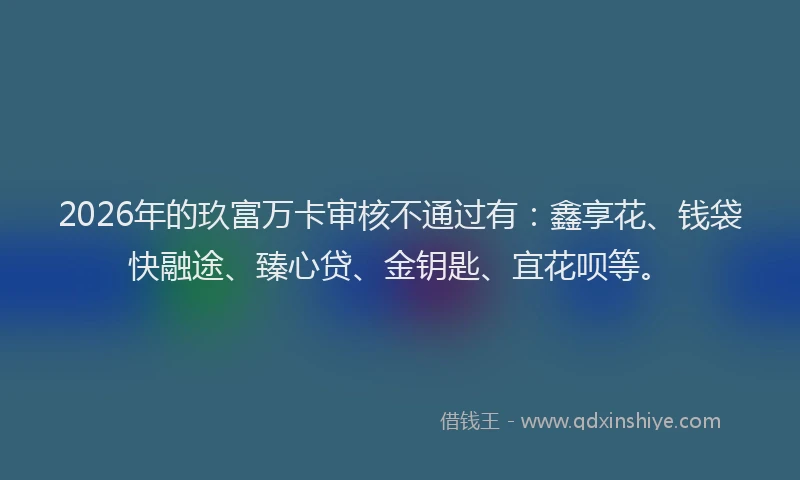 2026年的玖富万卡审核不通过有：鑫享花、钱袋快融途、臻心贷、金钥匙、宜花呗等。
