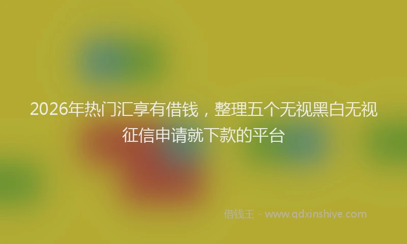 2026年热门汇享有借钱，整理五个无视黑白无视征信申请就下款的平台