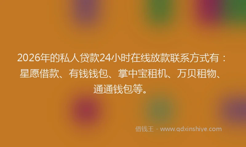2026年的私人贷款24小时在线放款联系方式有：星愿借款、有钱钱包、掌中宝租机、万贝租物、通通钱包等。