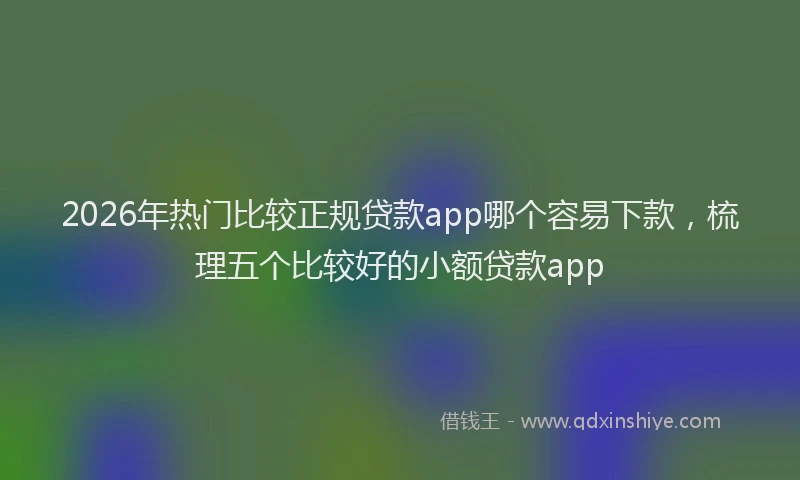 2026年热门比较正规贷款app哪个容易下款，梳理五个比较好的小额贷款app