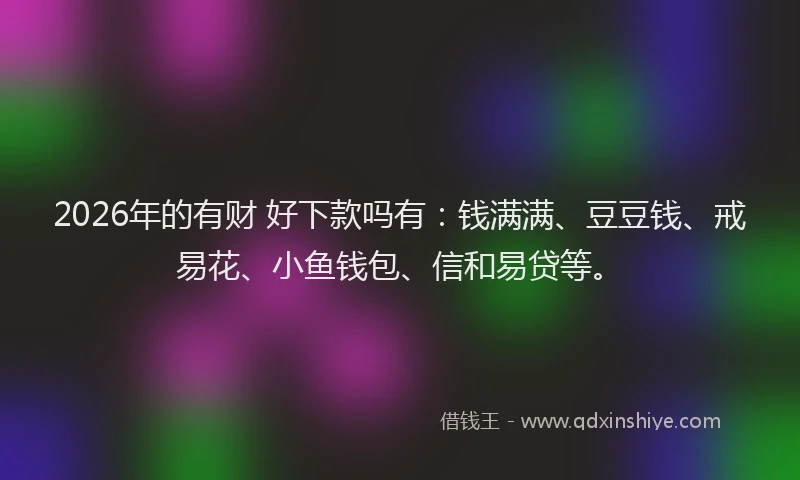 2026年的有财 好下款吗有:钱满满、豆豆钱、戒易花、小鱼钱包、信和易贷等。