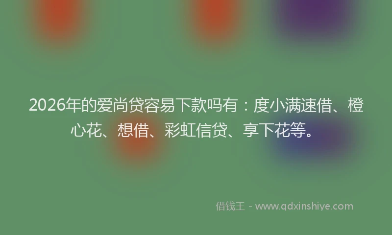 2026年的爱尚贷容易下款吗有：度小满速借、橙心花、想借、彩虹信贷、享下花等。