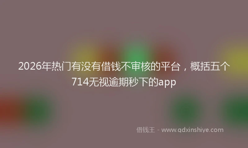 2026年热门有没有借钱不审核的平台，概括五个714无视逾期秒下的app