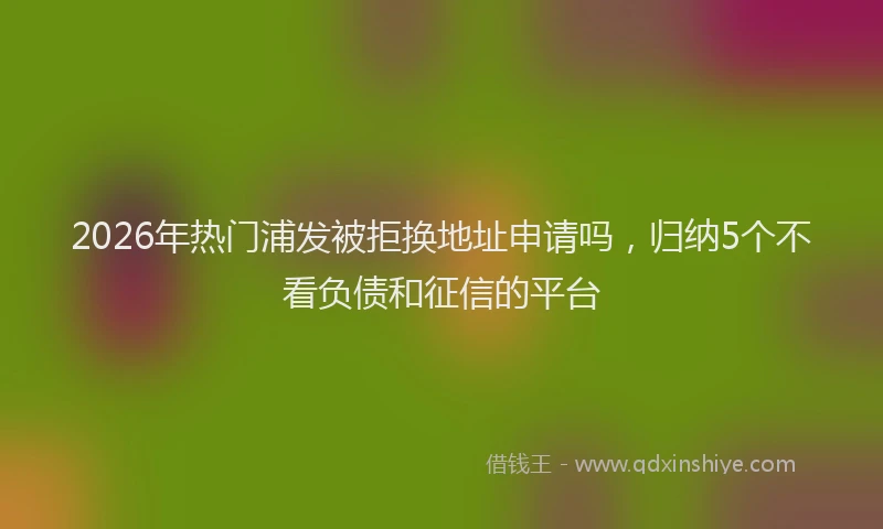 2026年热门浦发被拒换地址申请吗,归纳5个不看负债和征信的平台