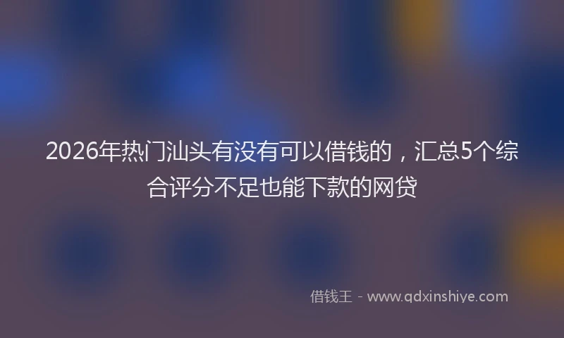 2026年热门汕头有没有可以借钱的，汇总5个综合评分不足也能下款的网贷