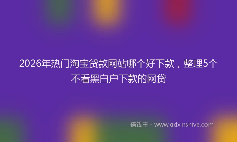 2026年热门淘宝贷款网站哪个好下款，整理5个不看黑白户下款的网贷
