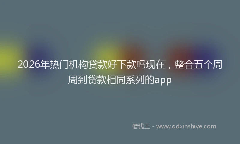 2026年热门机构贷款好下款吗现在，整合五个周周到贷款相同系列的app