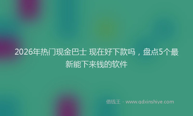 2026年热门现金巴士 现在好下款吗，盘点5个最新能下来钱的软件