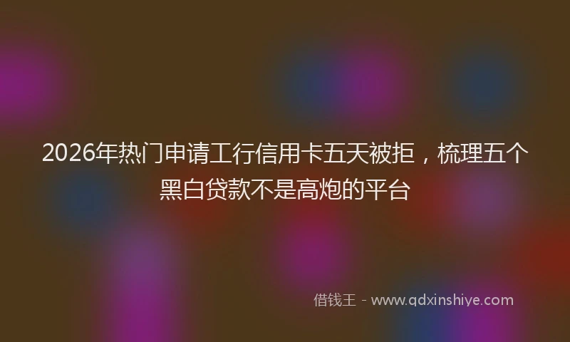 2026年热门申请工行信用卡五天被拒，梳理五个黑白贷款不是高炮的平台