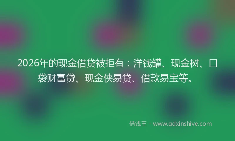 2026年的现金借贷被拒有：洋钱罐、现金树、口袋财富贷、现金侠易贷、借款易宝等。