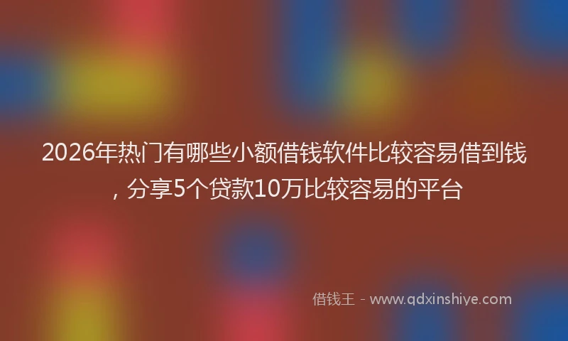 2026年热门有哪些小额借钱软件比较容易借到钱，分享5个贷款10万比较容易的平台