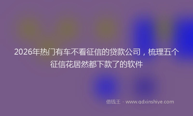 2026年热门有车不看征信的贷款公司，梳理五个征信花居然都下款了的软件
