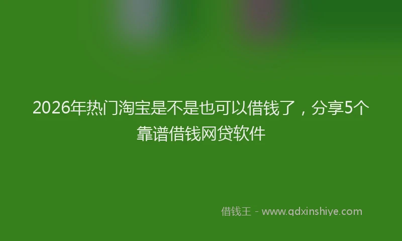2026年热门淘宝是不是也可以借钱了,分享5个靠谱借钱网贷软件
