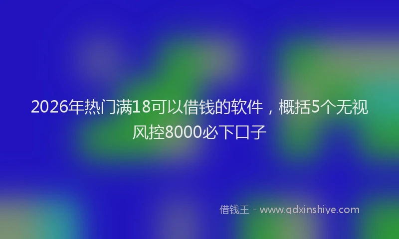 2026年热门满18可以借钱的软件，概括5个无视风控8000必下口子