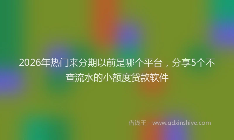 2026年热门来分期以前是哪个平台，分享5个不查流水的小额度贷款软件
