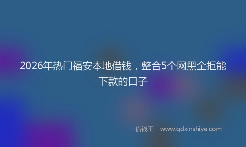 2026年热门福安本地借钱，整合5个网黑全拒能下款的口子
